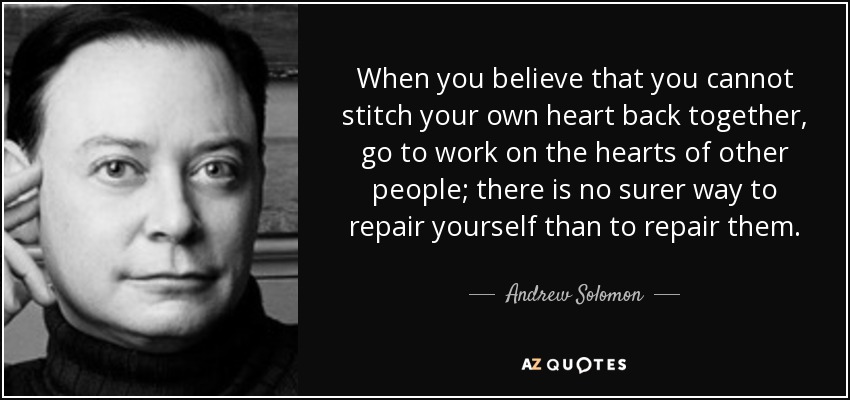 When you believe that you cannot stitch your own heart back together, go to work on the hearts of other people; there is no surer way to repair yourself than to repair them. - Andrew Solomon