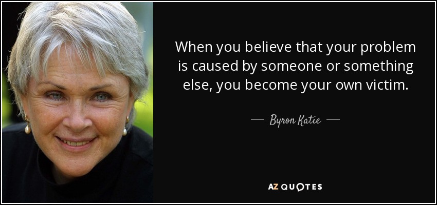 When you believe that your problem is caused by someone or something else, you become your own victim. - Byron Katie