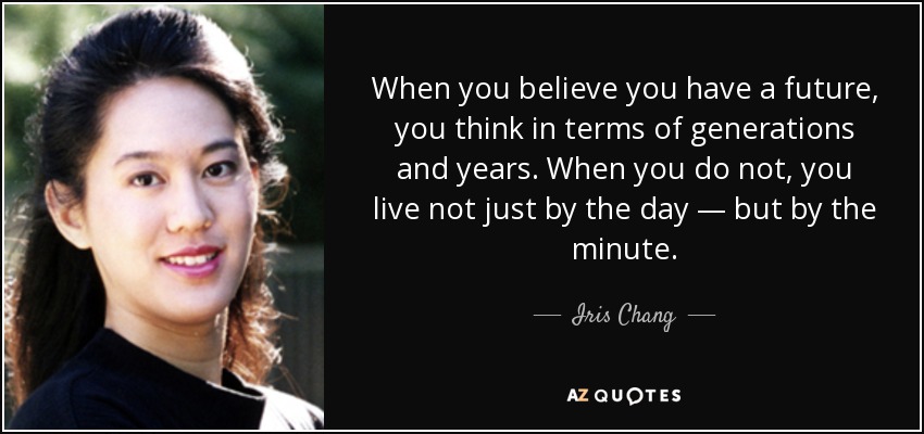 When you believe you have a future, you think in terms of generations and years. When you do not, you live not just by the day — but by the minute. - Iris Chang