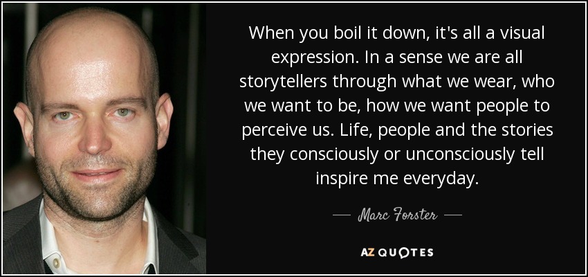 When you boil it down, it's all a visual expression. In a sense we are all storytellers through what we wear, who we want to be, how we want people to perceive us. Life, people and the stories they consciously or unconsciously tell inspire me everyday. - Marc Forster