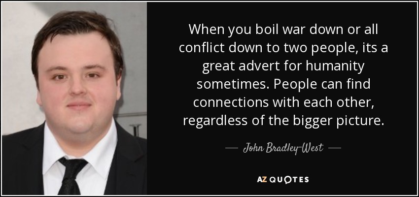 When you boil war down or all conflict down to two people, its a great advert for humanity sometimes. People can find connections with each other, regardless of the bigger picture. - John Bradley-West
