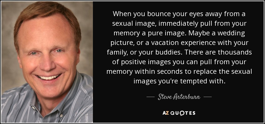 When you bounce your eyes away from a sexual image, immediately pull from your memory a pure image. Maybe a wedding picture, or a vacation experience with your family, or your buddies. There are thousands of positive images you can pull from your memory within seconds to replace the sexual images you're tempted with. - Steve Arterburn