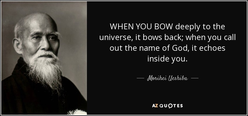 WHEN YOU BOW deeply to the universe, it bows back; when you call out the name of God, it echoes inside you. - Morihei Ueshiba