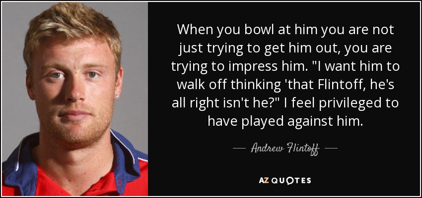 When you bowl at him you are not just trying to get him out, you are trying to impress him. 