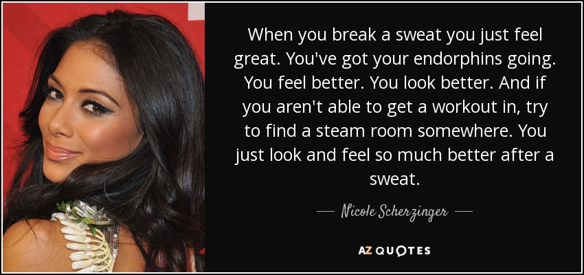 When you break a sweat you just feel great. You've got your endorphins going. You feel better. You look better. And if you aren't able to get a workout in, try to find a steam room somewhere. You just look and feel so much better after a sweat. - Nicole Scherzinger