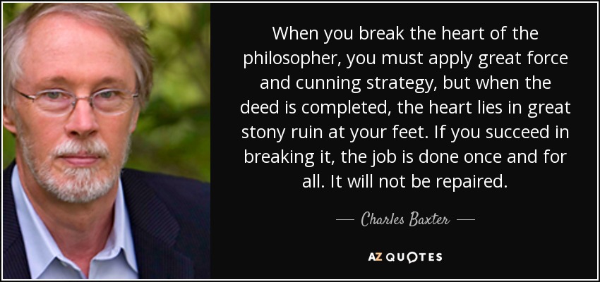 When you break the heart of the philosopher, you must apply great force and cunning strategy, but when the deed is completed, the heart lies in great stony ruin at your feet. If you succeed in breaking it, the job is done once and for all. It will not be repaired. - Charles Baxter