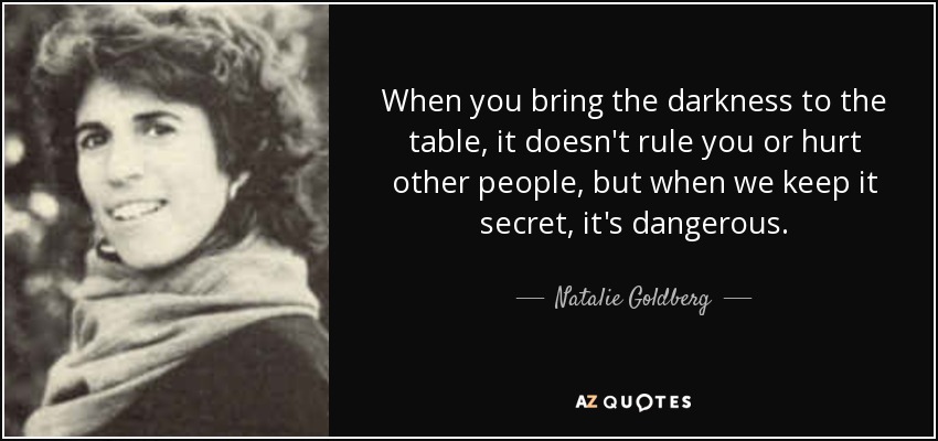 When you bring the darkness to the table, it doesn't rule you or hurt other people, but when we keep it secret, it's dangerous. - Natalie Goldberg