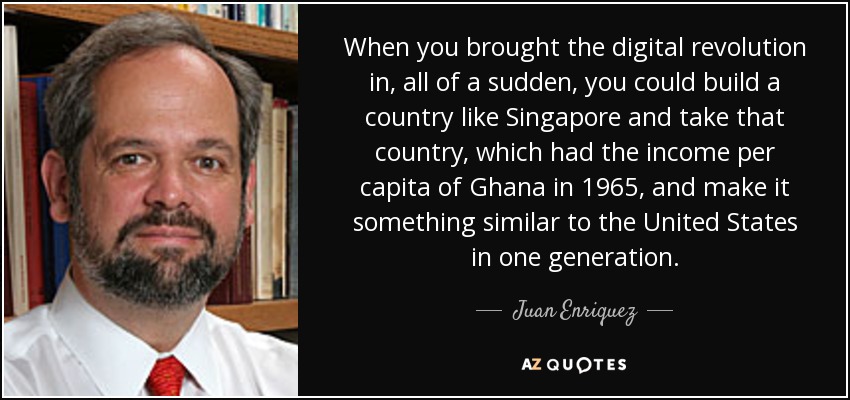 When you brought the digital revolution in, all of a sudden, you could build a country like Singapore and take that country, which had the income per capita of Ghana in 1965, and make it something similar to the United States in one generation. - Juan Enriquez