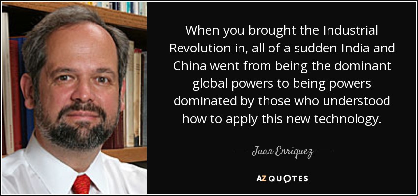 When you brought the Industrial Revolution in, all of a sudden India and China went from being the dominant global powers to being powers dominated by those who understood how to apply this new technology. - Juan Enriquez