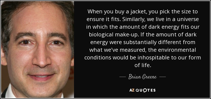 When you buy a jacket, you pick the size to ensure it fits. Similarly, we live in a universe in which the amount of dark energy fits our biological make-up. If the amount of dark energy were substantially different from what we've measured, the environmental conditions would be inhospitable to our form of life. - Brian Greene