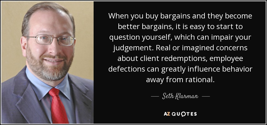 When you buy bargains and they become better bargains, it is easy to start to question yourself, which can impair your judgement. Real or imagined concerns about client redemptions, employee defections can greatly influence behavior away from rational. - Seth Klarman