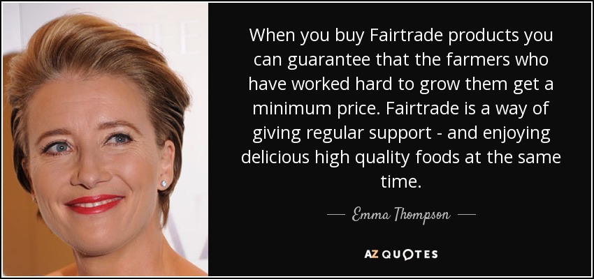 When you buy Fairtrade products you can guarantee that the farmers who have worked hard to grow them get a minimum price. Fairtrade is a way of giving regular support - and enjoying delicious high quality foods at the same time. - Emma Thompson