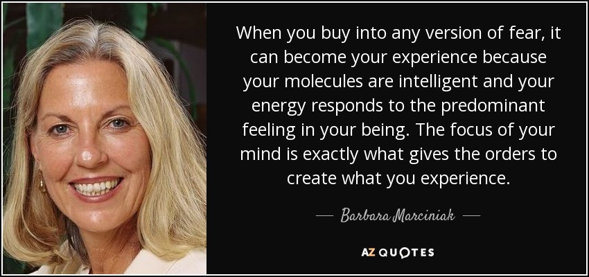 When you buy into any version of fear, it can become your experience because your molecules are intelligent and your energy responds to the predominant feeling in your being. The focus of your mind is exactly what gives the orders to create what you experience. - Barbara Marciniak