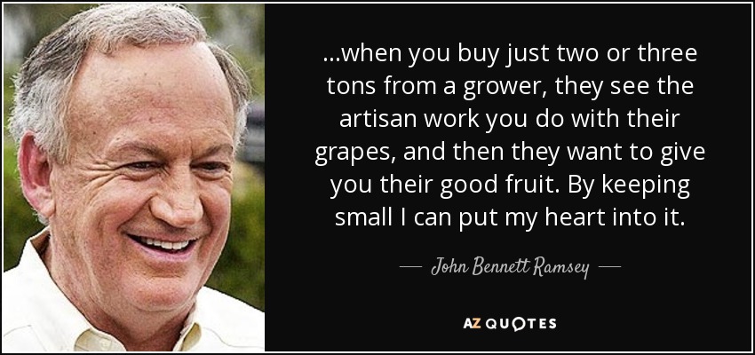 ...when you buy just two or three tons from a grower, they see the artisan work you do with their grapes, and then they want to give you their good fruit. By keeping small I can put my heart into it. - John Bennett Ramsey
