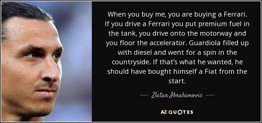 When you buy me, you are buying a Ferrari. If you drive a Ferrari you put premium fuel in the tank, you drive onto the motorway and you floor the accelerator. Guardiola filled up with diesel and went for a spin in the countryside. If that’s what he wanted, he should have bought himself a Fiat from the start. - Zlatan Ibrahimovic