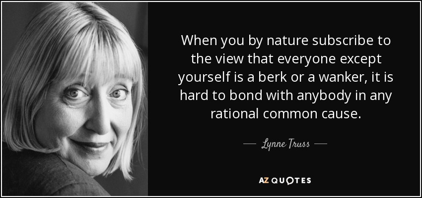 When you by nature subscribe to the view that everyone except yourself is a berk or a wanker, it is hard to bond with anybody in any rational common cause. - Lynne Truss