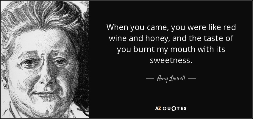 When you came, you were like red wine and honey, and the taste of you burnt my mouth with its sweetness. - Amy Lowell