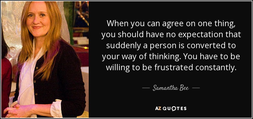 When you can agree on one thing, you should have no expectation that suddenly a person is converted to your way of thinking. You have to be willing to be frustrated constantly. - Samantha Bee
