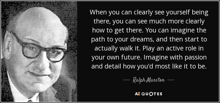 When you can clearly see yourself being there, you can see much more clearly how to get there. You can imagine the path to your dreams, and then start to actually walk it. Play an active role in your own future. Imagine with passion and detail how you'd most like it to be. - Ralph Marston