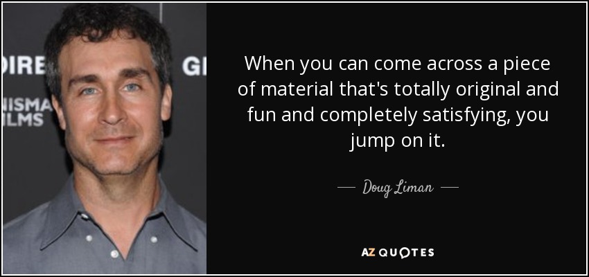 When you can come across a piece of material that's totally original and fun and completely satisfying, you jump on it. - Doug Liman
