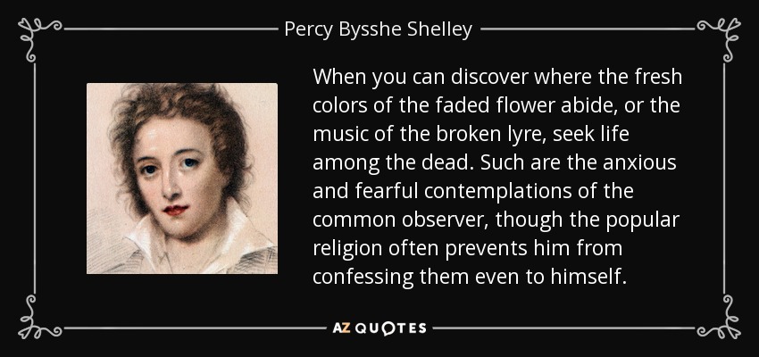 When you can discover where the fresh colors of the faded flower abide, or the music of the broken lyre, seek life among the dead. Such are the anxious and fearful contemplations of the common observer, though the popular religion often prevents him from confessing them even to himself. - Percy Bysshe Shelley