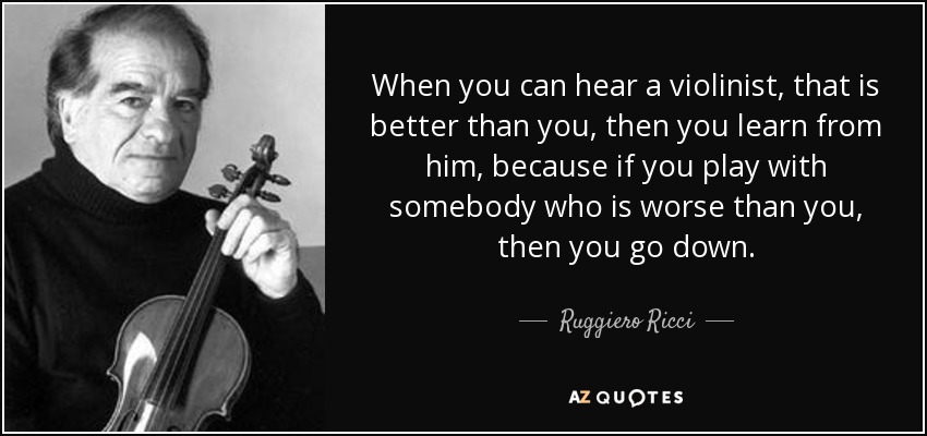 When you can hear a violinist, that is better than you, then you learn from him, because if you play with somebody who is worse than you, then you go down. - Ruggiero Ricci