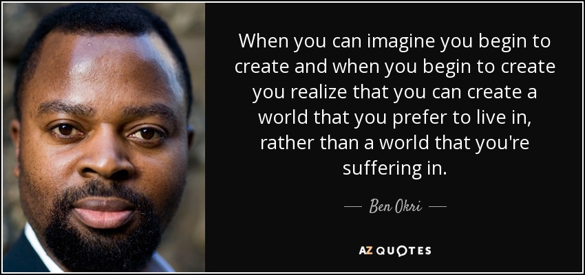 When you can imagine you begin to create and when you begin to create you realize that you can create a world that you prefer to live in, rather than a world that you're suffering in. - Ben Okri