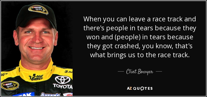 When you can leave a race track and there's people in tears because they won and (people) in tears because they got crashed, you know, that's what brings us to the race track. - Clint Bowyer