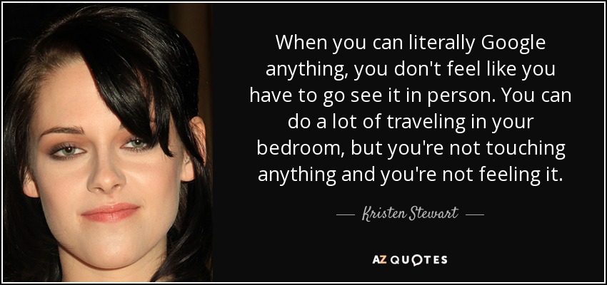 When you can literally Google anything, you don't feel like you have to go see it in person. You can do a lot of traveling in your bedroom, but you're not touching anything and you're not feeling it. - Kristen Stewart