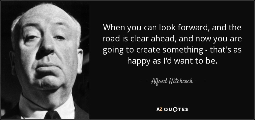 When you can look forward, and the road is clear ahead, and now you are going to create something - that's as happy as I'd want to be. - Alfred Hitchcock