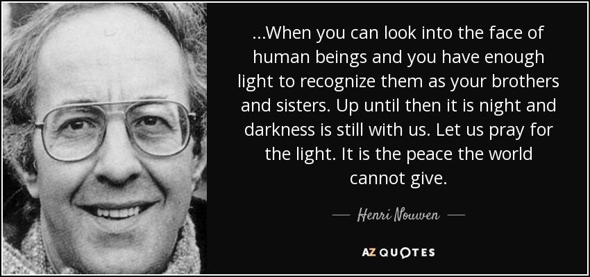 ...When you can look into the face of human beings and you have enough light to recognize them as your brothers and sisters. Up until then it is night and darkness is still with us. Let us pray for the light. It is the peace the world cannot give. - Henri Nouwen