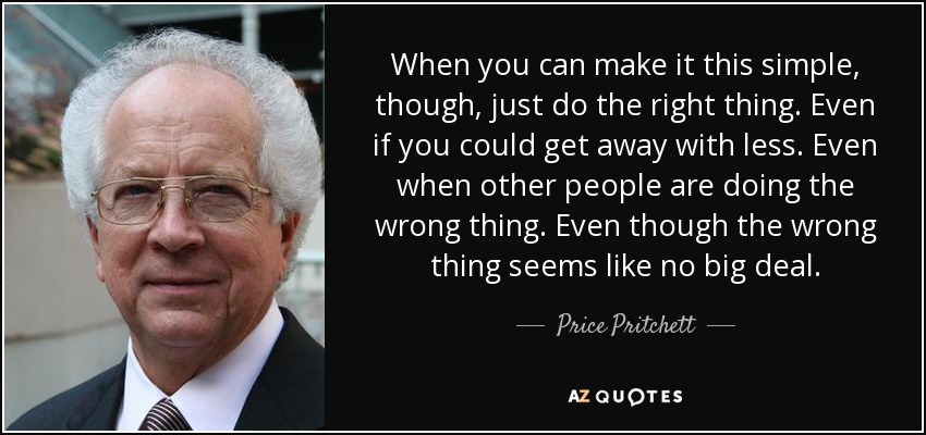 When you can make it this simple, though, just do the right thing. Even if you could get away with less. Even when other people are doing the wrong thing. Even though the wrong thing seems like no big deal. - Price Pritchett