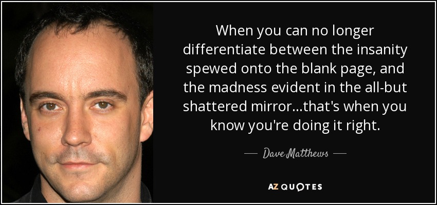 When you can no longer differentiate between the insanity spewed onto the blank page, and the madness evident in the all-but shattered mirror...that's when you know you're doing it right. - Dave Matthews