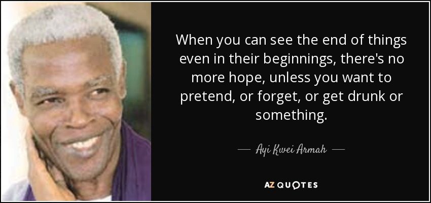 When you can see the end of things even in their beginnings, there's no more hope, unless you want to pretend, or forget, or get drunk or something. - Ayi Kwei Armah