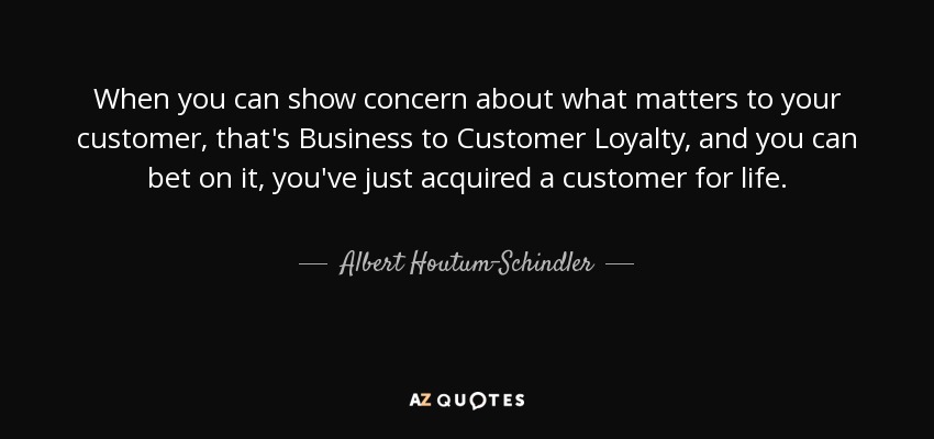 When you can show concern about what matters to your customer, that's Business to Customer Loyalty, and you can bet on it, you've just acquired a customer for life. - Albert Houtum-Schindler