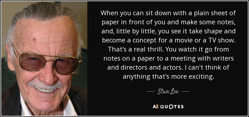 When you can sit down with a plain sheet of paper in front of you and make some notes, and, little by little, you see it take shape and become a concept for a movie or a TV show. That's a real thrill. You watch it go from notes on a paper to a meeting with writers and directors and actors. I can't think of anything that's more exciting. - Stan Lee