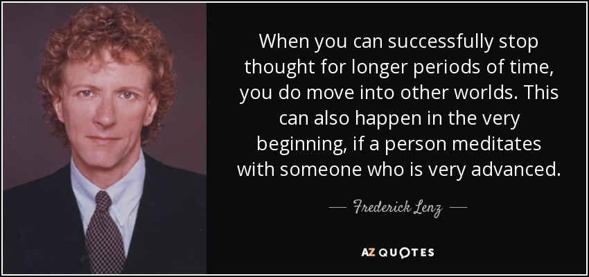 When you can successfully stop thought for longer periods of time, you do move into other worlds. This can also happen in the very beginning, if a person meditates with someone who is very advanced. - Frederick Lenz