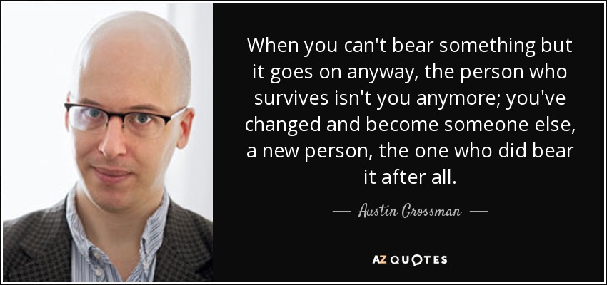 When you can't bear something but it goes on anyway, the person who survives isn't you anymore; you've changed and become someone else, a new person, the one who did bear it after all. - Austin Grossman