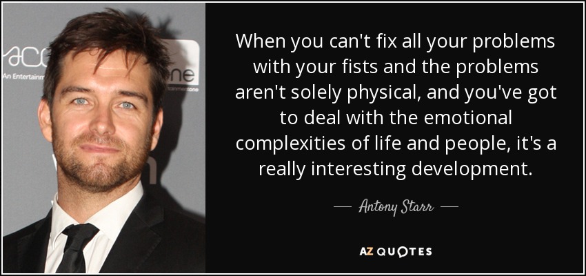 When you can't fix all your problems with your fists and the problems aren't solely physical, and you've got to deal with the emotional complexities of life and people, it's a really interesting development. - Antony Starr