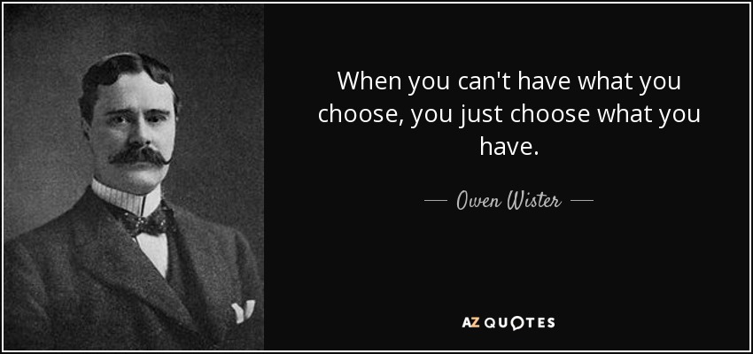When you can't have what you choose, you just choose what you have. - Owen Wister