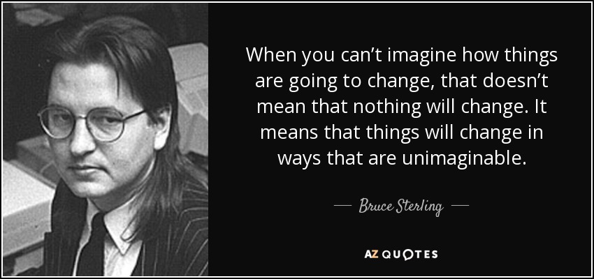 When you can’t imagine how things are going to change, that doesn’t mean that nothing will change. It means that things will change in ways that are unimaginable. - Bruce Sterling