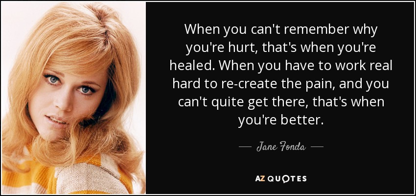 When you can't remember why you're hurt, that's when you're healed. When you have to work real hard to re-create the pain, and you can't quite get there, that's when you're better. - Jane Fonda