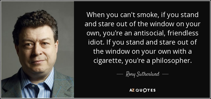 When you can't smoke, if you stand and stare out of the window on your own, you're an antisocial, friendless idiot. If you stand and stare out of the window on your own with a cigarette, you're a philosopher. - Rory Sutherland