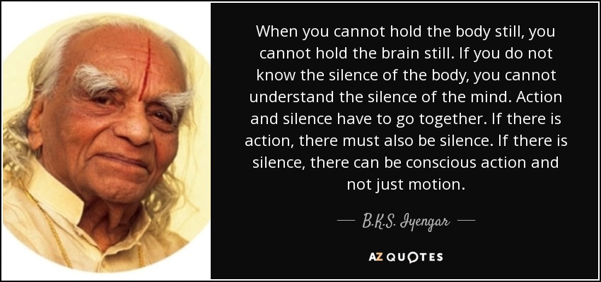 When you cannot hold the body still, you cannot hold the brain still. If you do not know the silence of the body, you cannot understand the silence of the mind. Action and silence have to go together. If there is action, there must also be silence. If there is silence, there can be conscious action and not just motion. - B.K.S. Iyengar