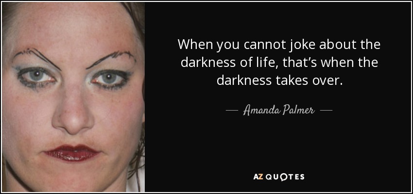 When you cannot joke about the darkness of life, that’s when the darkness takes over. - Amanda Palmer