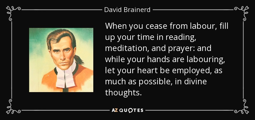When you cease from labour, fill up your time in reading, meditation, and prayer: and while your hands are labouring, let your heart be employed, as much as possible, in divine thoughts. - David Brainerd