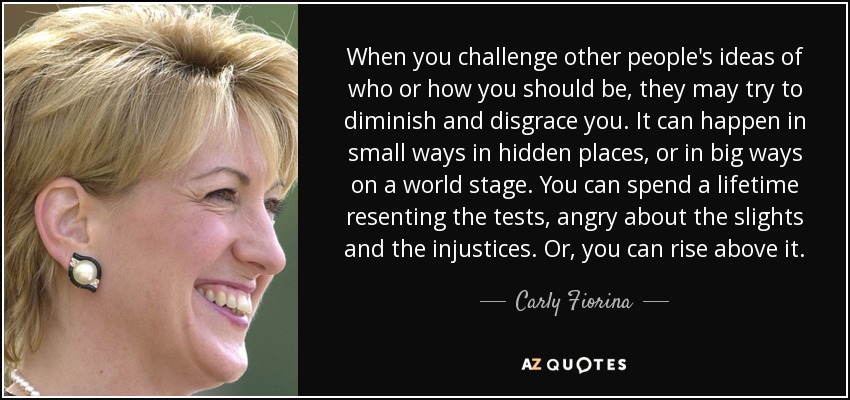 When you challenge other people's ideas of who or how you should be, they may try to diminish and disgrace you. It can happen in small ways in hidden places, or in big ways on a world stage. You can spend a lifetime resenting the tests, angry about the slights and the injustices. Or, you can rise above it. - Carly Fiorina