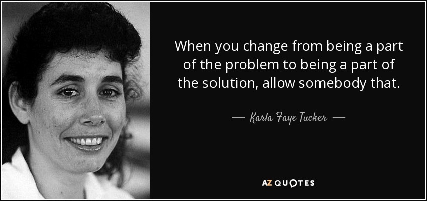 When you change from being a part of the problem to being a part of the solution, allow somebody that. - Karla Faye Tucker