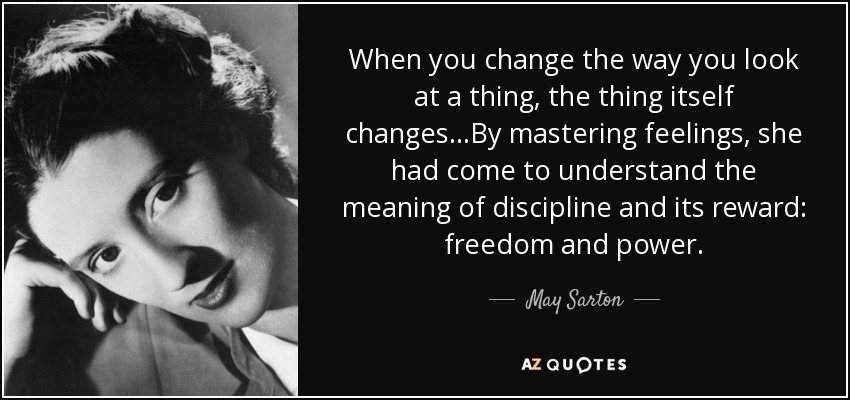 When you change the way you look at a thing, the thing itself changes...By mastering feelings, she had come to understand the meaning of discipline and its reward: freedom and power. - May Sarton