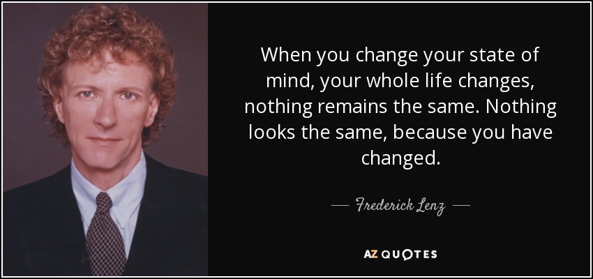When you change your state of mind, your whole life changes, nothing remains the same. Nothing looks the same, because you have changed. - Frederick Lenz